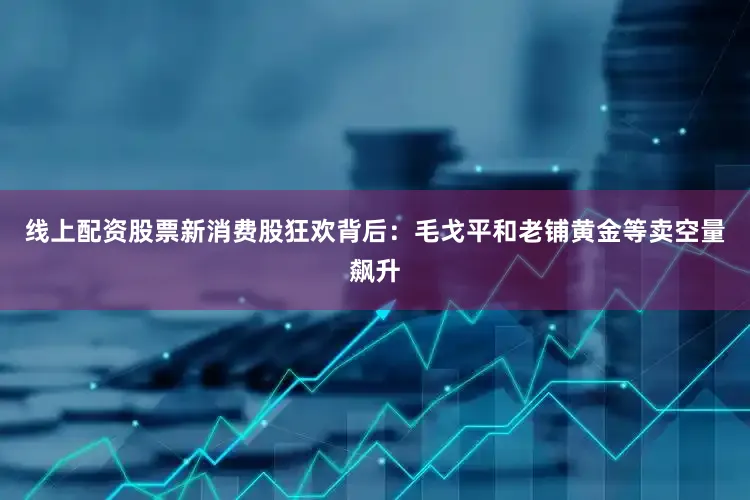 线上配资股票新消费股狂欢背后：毛戈平和老铺黄金等卖空量飙升