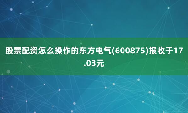 股票配资怎么操作的东方电气(600875)报收于17.03元