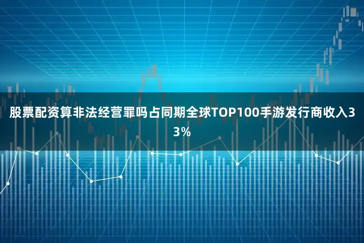 股票配资算非法经营罪吗占同期全球TOP100手游发行商收入33%