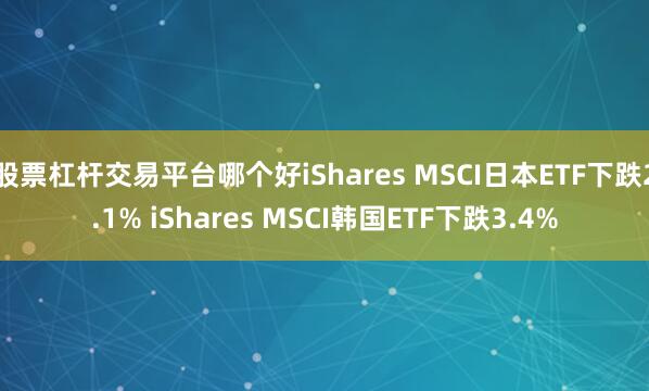 股票杠杆交易平台哪个好iShares MSCI日本ETF下跌2.1% iShares MSCI韩国ETF下跌3.4%