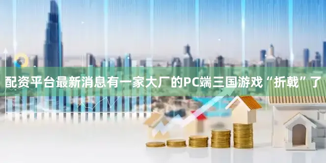 配资平台最新消息有一家大厂的PC端三国游戏“折戟”了