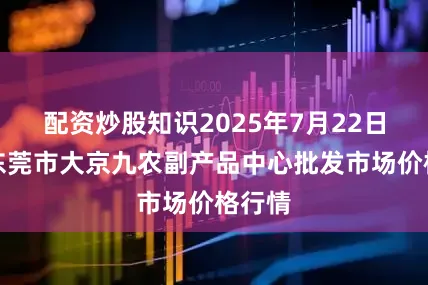 配资炒股知识2025年7月22日广东东莞市大京九农副产品中心批发市场价格行情