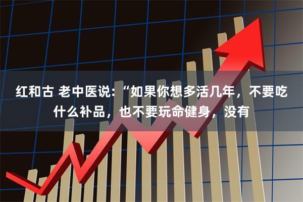 红和古 老中医说: “如果你想多活几年，不要吃什么补品，也不要玩命健身，没有