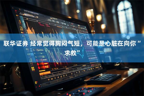 联华证券 经常觉得胸闷气短，可能是心脏在向你“求救”