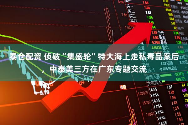 泰仓配资 侦破“集盛轮”特大海上走私毒品案后，中泰美三方在广东专题交流