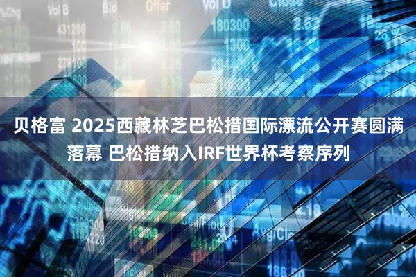 贝格富 2025西藏林芝巴松措国际漂流公开赛圆满落幕 巴松措纳入IRF世界杯考察序列
