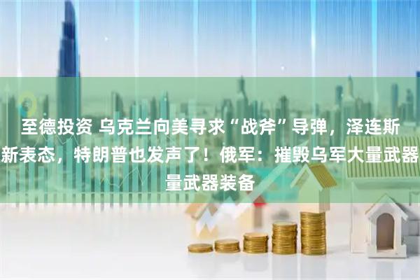 至德投资 乌克兰向美寻求“战斧”导弹,泽连斯基最新表态,特朗普也发声了!俄军:摧毁乌军大量武器装备