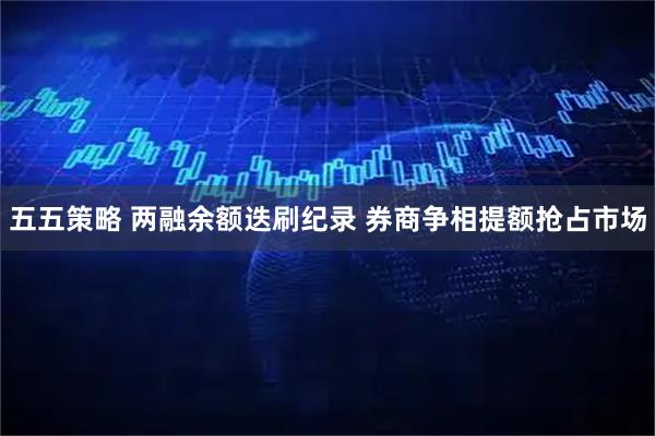 五五策略 两融余额迭刷纪录 券商争相提额抢占市场