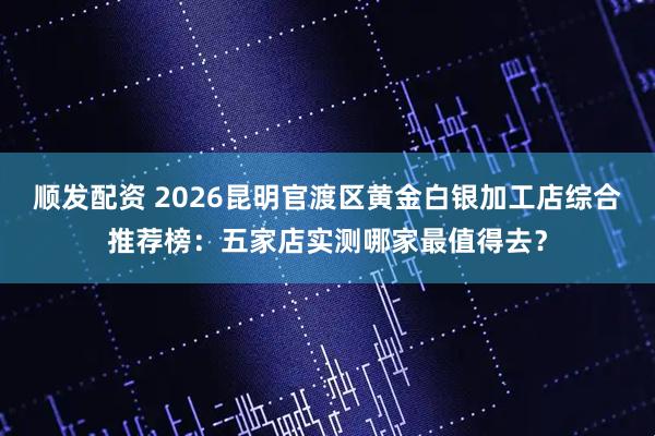 顺发配资 2026昆明官渡区黄金白银加工店综合推荐榜:五家店实测哪家最值得去?