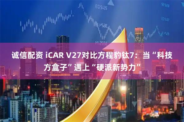 诚信配资 iCAR V27对比方程豹钛7:当“科技方盒子”遇上“硬派新势力”