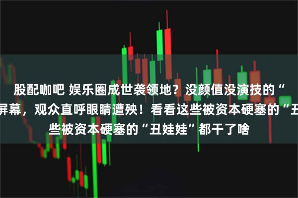 股配咖吧 娱乐圈成世袭领地？没颜值没演技的“星二代”们霸占屏幕，观众直呼眼睛遭殃！看看这些被资本硬塞的“丑娃娃”都干了啥