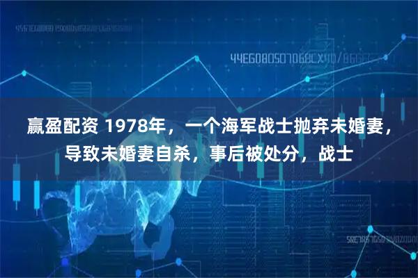 赢盈配资 1978年，一个海军战士抛弃未婚妻，导致未婚妻自杀，事后被处分，战士