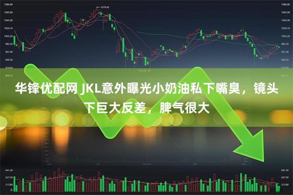 华锋优配网 JKL意外曝光小奶油私下嘴臭，镜头下巨大反差，脾气很大
