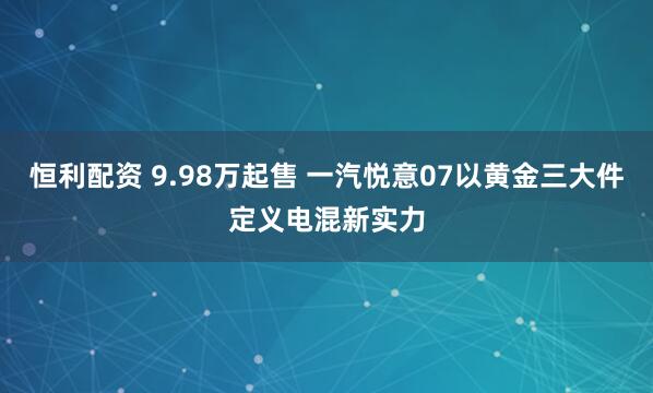 恒利配资 9.98万起售 一汽悦意07以黄金三大件定义电混新实力