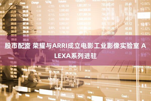 股市配资 荣耀与ARRI成立电影工业影像实验室 ALEXA系列进驻