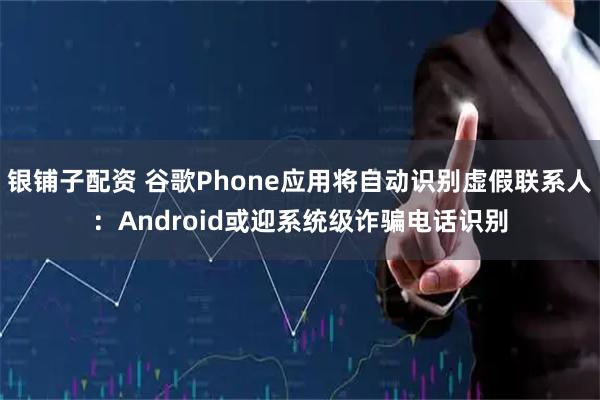 银铺子配资 谷歌Phone应用将自动识别虚假联系人：Android或迎系统级诈骗电话识别