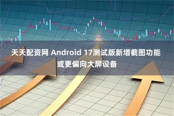 天天配资网 Android 17测试版新增截图功能 或更偏向大屏设备