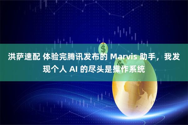 洪萨速配 体验完腾讯发布的 Marvis 助手，我发现个人 AI 的尽头是操作系统