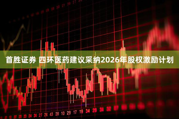 首胜证券 四环医药建议采纳2026年股权激励计划