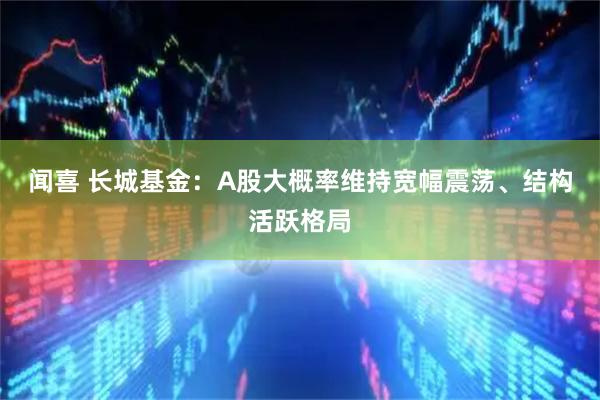 闻喜 长城基金:A股大概率维持宽幅震荡、结构活跃格局