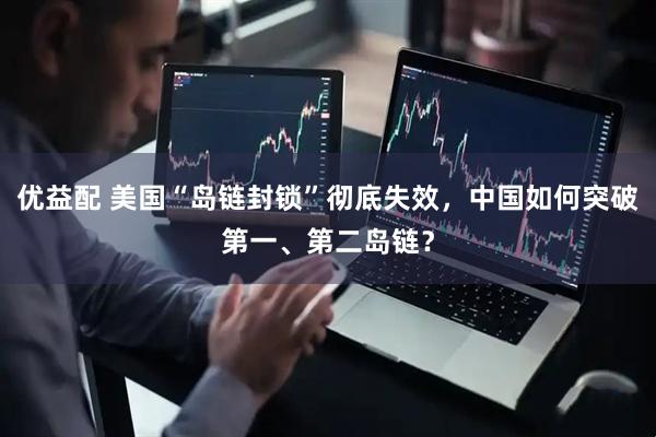 优益配 美国“岛链封锁”彻底失效，中国如何突破第一、第二岛链？