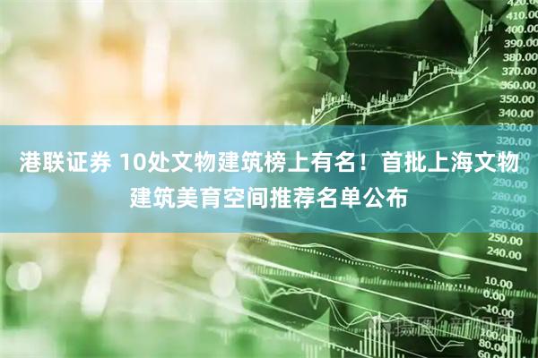 港联证券 10处文物建筑榜上有名！首批上海文物建筑美育空间推荐名单公布