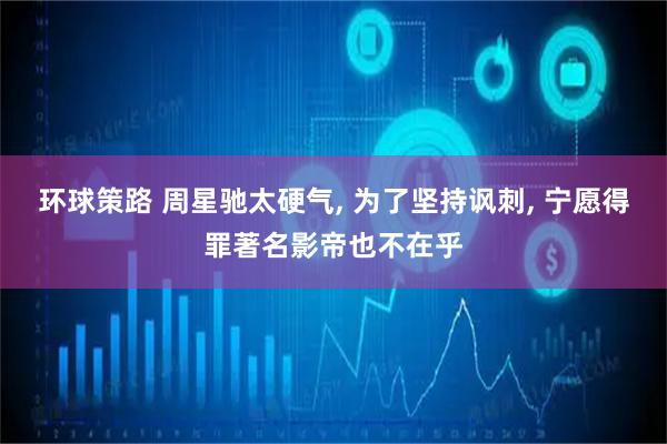 环球策路 周星驰太硬气, 为了坚持讽刺, 宁愿得罪著名影帝也不在乎