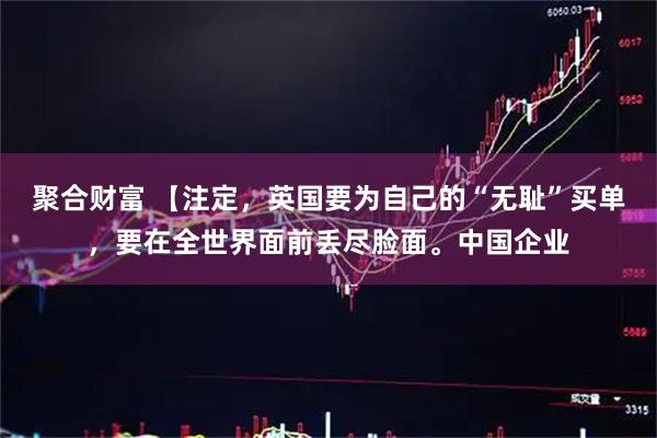 聚合财富 【注定，英国要为自己的“无耻”买单，要在全世界面前丢尽脸面。中国企业