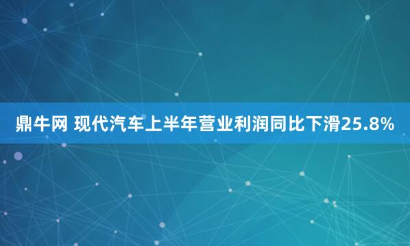 鼎牛网 现代汽车上半年营业利润同比下滑25.8%