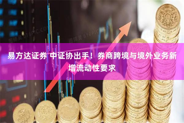 易方达证券 中证协出手！券商跨境与境外业务新增流动性要求