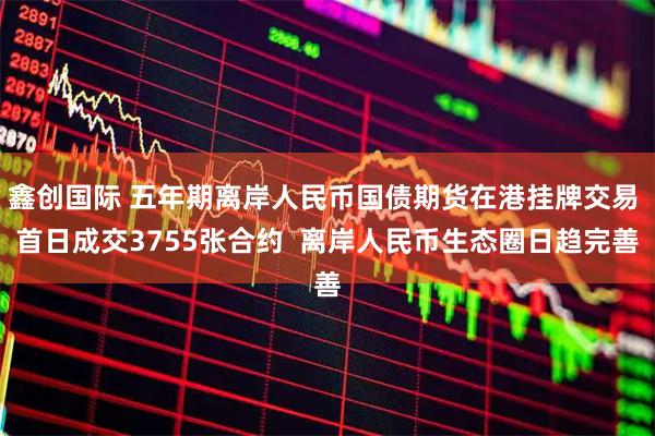 鑫创国际 五年期离岸人民币国债期货在港挂牌交易 首日成交3755张合约  离岸人民币生态圈日趋完善