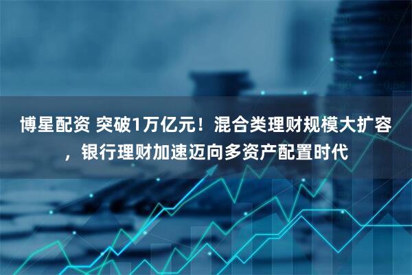 博星配资 突破1万亿元！混合类理财规模大扩容，银行理财加速迈向多资产配置时代