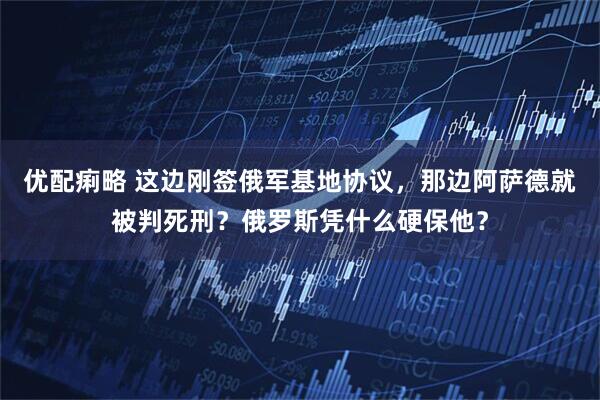 优配痢略 这边刚签俄军基地协议，那边阿萨德就被判死刑？俄罗斯凭什么硬保他？