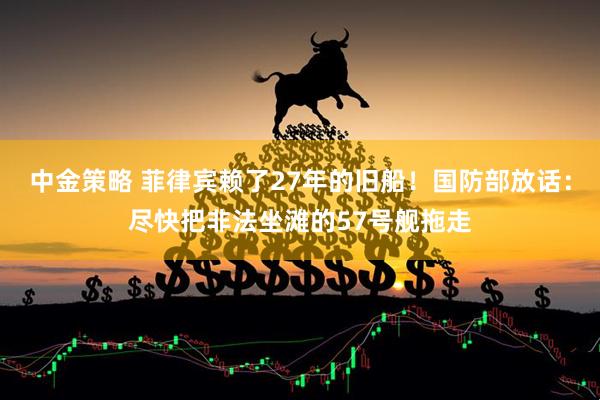 中金策略 菲律宾赖了27年的旧船！国防部放话：尽快把非法坐滩的57号舰拖走