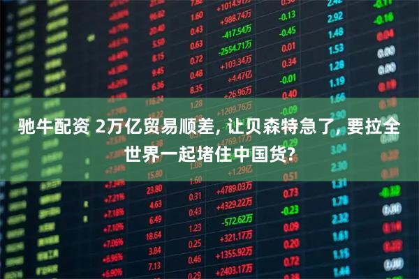 驰牛配资 2万亿贸易顺差, 让贝森特急了, 要拉全世界一起堵住中国货?