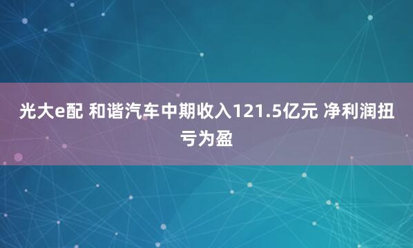光大e配 和谐汽车中期收入121.5亿元 净利润扭亏为盈