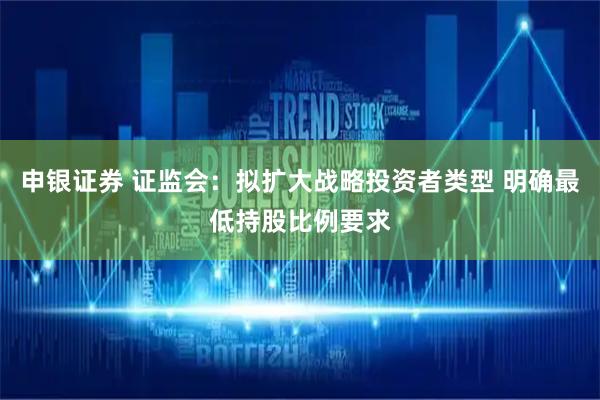 申银证券 证监会:拟扩大战略投资者类型 明确最低持股比例要求